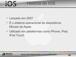 História do iOS


• Lançado em 2007
• É o sistema operacional de dispositivos
  Móveis da Apple
• Utilizado em plataformas como iPhone, iPad,
  iPod Touch




          Nome do Palestrante e sua qualificação
 