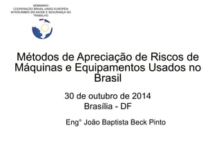 SEMINÁRIO
COOPERAÇÃO BRASIL-UNIÃO EUROPÉIA
INTERCÂMBIO EM SAÚDE E SEGURANÇA NO
TRABALHO
Métodos de Apreciação de Riscos de
Máquinas e Equipamentos Usados no
Brasil
30 de outubro de 2014
Brasília - DF
Eng° João Baptista Beck Pinto
 