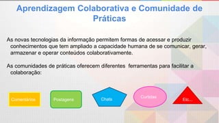 Aprendizagem Colaborativa e Comunidade de
Práticas
As novas tecnologias da informação permitem formas de acessar e produzir
conhecimentos que tem ampliado a capacidade humana de se comunicar, gerar,
armazenar e operar conteúdos colaborativamente.
As comunidades de práticas oferecem diferentes ferramentas para facilitar a
colaboração:
Comentários
Curtidas
Postagens Chats Etc...
 