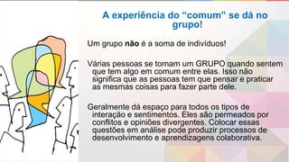 A experiência do “comum” se dá no
grupo!
Um grupo não é a soma de indivíduos!
Várias pessoas se tornam um GRUPO quando sentem
que tem algo em comum entre elas. Isso não
significa que as pessoas tem que pensar e praticar
as mesmas coisas para fazer parte dele.
Geralmente dá espaço para todos os tipos de
interação e sentimentos. Eles são permeados por
conflitos e opiniões divergentes. Colocar essas
questões em análise pode produzir processos de
desenvolvimento e aprendizagens colaborativa.
 