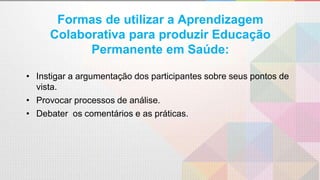 Formas de utilizar a Aprendizagem
Colaborativa para produzir Educação
Permanente em Saúde:
• Instigar a argumentação dos participantes sobre seus pontos de
vista.
• Provocar processos de análise.
• Debater os comentários e as práticas.
 