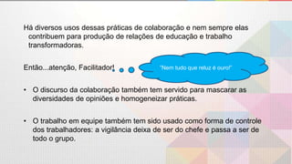 Há diversos usos dessas práticas de colaboração e nem sempre elas
contribuem para produção de relações de educação e trabalho
transformadoras.
Então...atenção, Facilitador!
• O discurso da colaboração também tem servido para mascarar as
diversidades de opiniões e homogeneizar práticas.
• O trabalho em equipe também tem sido usado como forma de controle
dos trabalhadores: a vigilância deixa de ser do chefe e passa a ser de
todo o grupo.
”Nem tudo que reluz é ouro!”
 