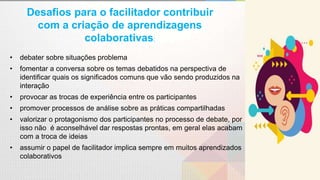 Desafios para o facilitador contribuir
com a criação de aprendizagens
colaborativas:
• debater sobre situações problema
• fomentar a conversa sobre os temas debatidos na perspectiva de
identificar quais os significados comuns que vão sendo produzidos na
interação
• provocar as trocas de experiência entre os participantes
• promover processos de análise sobre as práticas compartilhadas
• valorizar o protagonismo dos participantes no processo de debate, por
isso não é aconselhável dar respostas prontas, em geral elas acabam
com a troca de ideias
• assumir o papel de facilitador implica sempre em muitos aprendizados
colaborativos
 