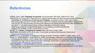 Referências
FREIRE, Paulo (1996). Pedagogia do oprimido. 23a reimpressão. São Paulo, Editora Paz e Terra.
KIRKWOOD, K. If They Build It, They Will Come: Creating Opportunities for E-learning Communities of Practice. In
Universitas 21 Conference on E-learning and Pedagogy. Guadalajara, Mexico. 2006. Disponível em
http://www.google.com.br/url? sa=t&rct=j&q=&esrc=s&source=web&cd=2&ved=0CDgQFjAB&url=http%3A%2F
%2F130.203.133.150%2Fviewdoc%2Fdownload%3Bjsessionid%3D6692394B7BB1B7592198A10F3FBA5%3F
doi%3D10.1.1.130.5695%26rep%3Drep1%26type%3Dpdf&ei=QY0OUtP6L4WWyA
GNj4FI&usg=AFQjCNF1wKrgjqNOHMSeBg0g-sYsAYLoNQ&sig2=AVZNf073illGZMtazZN
FGg&bvm=bv.50768961,d.aWc Acesso em 05 Jun 2013.
MEHRY, E. E. Saúde: a cartografia do trabalho vivo. São Paulo: Hucitec, 2002.
MINISTÉRIO DA SAÚDE. (2015, 28 de maio). Comunidade de práticas [Web log post]. Disponível em
https://novo.atencaobasica.org.br/
RIBEIRO, A.C.L. A psicologia e o cuidado nos serviços de saúde: formação e trabalho. Curitiba: Appris. 2014.
STAHL, G. ; KOSCHMANN, T. & SUTHERS, D. (2006). Aprendizagem colaborativa com suporte computacional:
Uma perspectiva histórica. In R.K. Sawyer (Ed.), Cambrindge handbook of the learning sciences (pp. 409-426).
[Traduzido por Hugo Fuks & Tatiana Escovedo]. Cambridge: Cambrindge University Press. Disponível em
http://gerrystahl.net/cscl/CSCL_Portuguese.pdf
TRACTENBERG, L., & STRUCHINER, M. (2010). A emergência da colaboração na educação e as
transformações na sociedade pós-industrial: Em busca de uma compreensão problematizadora. B. Téc. Senac
a R. Educ. Prof., 36 (2), 65-77.
 