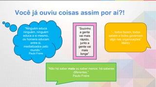 “...todos fazem, todos
sabem e todos governam
algo nas organizações”
Mehry
“Ninguém educa
ninguém, ninguém
educa a si mesmo,
os homens educam
entre si,
mediatizados pelo
mundo.”
Paulo Freire
“Não há saber mais ou saber menos: há saberes
diferentes.”
Paulo Freire
“Sozinho
a gente
vai mais
rápido,
junto a
gente vai
mais
longe”
Você já ouviu coisas assim por aí?!
 
