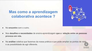 Mas como a aprendizagem
colaborativa acontece ?
● No encontro com o outro.
● Nos desafios e necesidades de ensino-aprendizagem que a relação entre as pessoas
provoca em nós.
● Na análise coletiva que fazemos da nossa prática e que pode ampliar os pontos de vista
e as possibilidade de agir diferente.
 