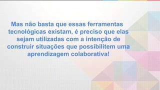 Mas não basta que essas ferramentas
tecnológicas existam, é preciso que elas
sejam utilizadas com a intenção de
construir situações que possibilitem uma
aprendizagem colaborativa!
 