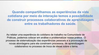 Quando compartilhamos as experiências da vida
cotidiana por meio da interação temos a possibilidade
de construir processos colaborativos de aprendizagem
entre os trabalhadores da saúde.
Ao relatar uma experiência do cotidiano de trabalho na Comunidade de
Práticas, podemos colocar em análise e problematizar nossa prática. O
processo de sistematização das experiências pessoais e a provocação de
novas abordagens para ela constroem processos de aprendizagem
colaborativa no processo de troca de ideias sobre o tema.
 