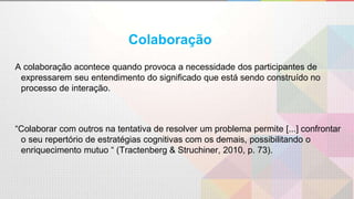 A colaboração acontece quando provoca a necessidade dos participantes de
expressarem seu entendimento do significado que está sendo construído no
processo de interação.
“Colaborar com outros na tentativa de resolver um problema permite [...] confrontar
o seu repertório de estratégias cognitivas com os demais, possibilitando o
enriquecimento mutuo “ (Tractenberg & Struchiner, 2010, p. 73).
Colaboração
 