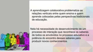 A aprendizagem colaborativa problematiza as
relações verticais entre quem ensina e quem
aprende colocadas pelas perspectivas tradicionais
de educação.
Nela há necessidade do desenvolvimento de um
processo de interação que reconhece os saberes
de todos os envolvidos no processo educativo e a
potência do encontro desses saberes para
produzir novos conhecimentos.
 