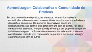 Em uma comunidade de prática, os membros trocam informações e
experiências sobre o domínio da comunidade, envolvem-se em reflexões e
discussões, ajudam-se. Os membros desenvolvem assim um
relacionamento, que permite que aprendam uns com os outros. Por essa
característica essencial, Wenger (2008) afirma que um grupo de colegas de
trabalho ou um grupo de formandos em uma universidade não podem ser
considerados parte de uma comunidade de prática a menos que interajam
e aprendam uns com os outros
Aprendizagem Colaborativa e Comunidade de
Práticas
 