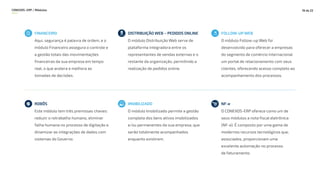 CONEXOS–ERP / Módulos 18 de 22
FINANCEIRO
Aqui, segurança é palavra de ordem, e o
módulo Financeiro assegura o controle e
a gestão totais das movimentações
financeiras da sua empresa em tempo
real, o que acelera e melhora as
tomadas de decisões.
DISTRIBUIÇÃO WEB – PEDIDOS ONLINE
O módulo Distribuição Web serve de
plataforma integradora entre os
representantes de vendas externas e o
restante da organização, permitindo a
realização de pedidos online.
FOLLOW-UP WEB
O módulo Follow-up Web foi
desenvolvido para oferecer a empresas
do segmento de comércio internacional
um portal de relacionamento com seus
clientes, oferecendo acesso completo ao
acompanhamento dos processos.
ROBÔS
Este módulo tem três premissas chaves:
reduzir o retrabalho humano, eliminar
falha humana no processo de digitação e
dinamizar as integrações de dados com
sistemas do Governo.
IMOBILIZADO
O módulo Imobilizado permite a gestão
completa dos bens ativos imobilizados
e/ou permanentes da sua empresa, que
serão totalmente acompanhados
enquanto existirem.
NF-e
O CONEXOS-ERP oferece como um de
seus módulos a nota fiscal eletrônica
(NF-e). É composto por uma gama de
modernos recursos tecnológicos que,
associados, proporcionam uma
excelente automação no processo
de faturamento.
 