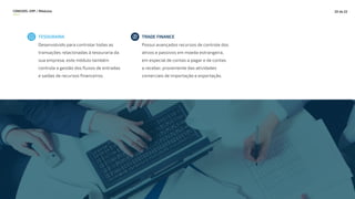 CONEXOS–ERP / Módulos 20 de 22
TESOURARIA
Desenvolvido para controlar todas as
transações relacionadas à tesouraria da
sua empresa, este módulo também
controla a gestão dos fluxos de entradas
e saídas de recursos financeiros.
TRADE FINANCE
Possui avançados recursos de controle dos
ativos e passivos em moeda estrangeira,
em especial de contas a pagar e de contas
a receber, proveniente das atividades
comerciais de importação e exportação.
 