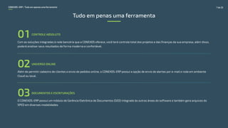 Com as soluções integradas à rede bancária que a CONEXOS oferece, você terá controle total dos projetos e das finanças da sua empresa, além disso,
poderá analisar seus resultados de forma moderna e confortável.
CONTROLE ABSOLUTO
01
Além de permitir cadastro de clientes e envio de pedidos online, o CONEXOS-ERP possui a opção de envio de alertas por e-mail e roda em ambiente
Cloud ou local.
UNIVERSO ONLINE
02
DOCUMENTOS E ESCRITURAÇÕES
03O CONEXOS-ERP possui um módulo de Gerência Eletrônica de Documentos (GED) integrado às outras áreas do software e também gera arquivos do
SPED em diversas modalidades.
Tudo em penas uma ferramenta
CONEXOS–ERP / Tudo em apenas uma ferramenta 7 de 22
 