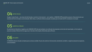 Ao gerar notas fiscais – nas áreas de distribuição e comércio internacional – com rapidez, o CONEXOS-ERP possibilita acessar o faturamento da sua
empresa de forma simples e automatizada. Além disso, o software oferece solução completa para emissão de NF-e estadual e municipal.
NOTAS FISCAIS
04
Os parâmetros tributários e logísticos do CONEXOS-ERP são aproveitados na confecção de propostas comerciais de importação, e a formação do
preço de vendas é feita de forma segura por meio das informações oferecidas pelo software.
LOGÍSTICA E PREÇOS
05
SOLUÇÕES
06A CONEXOS oferece solução completa para as áreas contábil, fiscal e de comércio internacional, atendendo, também, a regimes aduaneiros especiais,
como drawback.
CONEXOS–ERP / Tudo em apenas uma ferramenta 8 de 22
 