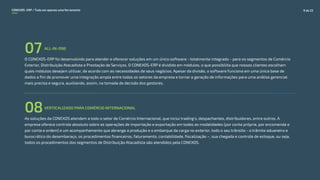 O CONEXOS-ERP foi desenvolvido para atender e oferecer soluções em um único software - totalmente integrado - para os segmentos de Comércio
Exterior, Distribuição Atacadista e Prestação de Serviços. O CONEXOS-ERP é dividido em módulos, o que possibilita que nossos clientes escolham
quais módulos desejam utilizar, de acordo com as necessidades de seus negócios. Apesar da divisão, o software funciona em uma única base de
dados a fim de promover uma integração ampla entre todos os setores da empresa e tornar a geração de informações para uma análise gerencial
mais precisa e segura, auxiliando, assim, na tomada de decisão dos gestores.
ALL-IN-ONE
07
VERTICALIZADO PARA COMÉRCIO INTERNACIONAL
08As soluções da CONEXOS atendem a todo o setor de Comércio Internacional, que inclui trading's, despachantes, distribuidores, entre outros. A
empresa oferece controle absoluto sobre as operações de importação e exportação em todas as modalidades (por conta própria, por encomenda e
por conta e ordem) e um acompanhamento que abrange a produção e o embarque da carga no exterior, todo o seu trânsito - o trâmite aduaneiro e
burocrático do desembaraço, os procedimentos financeiros, faturamento, contabilidade, fiscalização –, sua chegada e controle de estoque, ou seja,
todos os procedimentos dos segmentos de Distribuição Atacadista são atendidos pela CONEXOS.
CONEXOS–ERP / Tudo em apenas uma ferramenta 9 de 22
 