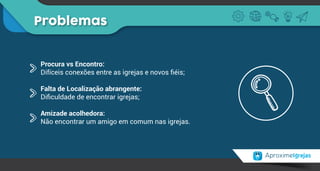Problemas
Procura vs Encontro:
Difíceis conexões entre as igrejas e novos ﬁéis;
Falta de Localização abrangente:
Diﬁculdade de encontrar igrejas;
Amizade acolhedora:
Não encontrar um amigo em comum nas igrejas.
 