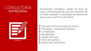 Consultoria Price (Formação de Preços)
Tributação e Substituição Tributária
Contabilidade
Rentabilidade
Gestão de Custos
Ponto de Equilíbrio
Retorno de Investimento
CONSULTORIA
EMPRESARIAL
Planejamento estratégico, gestão de fluxo de
caixas, implementação de processos eficientes de
controles, avaliação e implantação de sistemas de
acordo com o perfil de cada cliente.
 
