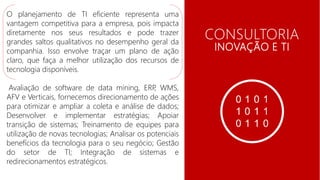 CONSULTORIA
EMPRESARIAL CONSULTORIA
INOVAÇÃO E TI
O planejamento de TI eficiente representa uma
vantagem competitiva para a empresa, pois impacta
diretamente nos seus resultados e pode trazer
grandes saltos qualitativos no desempenho geral da
companhia. Isso envolve traçar um plano de ação
claro, que faça a melhor utilização dos recursos de
tecnologia disponíveis.
Avaliação de software de data mining, ERP, WMS,
AFV e Verticais, fornecemos direcionamento de ações
para otimizar e ampliar a coleta e análise de dados;
Desenvolver e implementar estratégias; Apoiar
transição de sistemas; Treinamento de equipes para
utilização de novas tecnologias; Analisar os potenciais
benefícios da tecnologia para o seu negócio; Gestão
do setor de TI; Integração de sistemas e
redirecionamentos estratégicos.
 