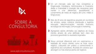 SOBRE A
CONSULTORIA
Em um mercado cada vez mais competitivo a
Organização Estratégica, Administrativa e Financeira
aliada a criatividade e inovação são necessárias para
manter e criar diferenciais, possibilitando o
cumprimento de metas de negócio de curto, médio e
longo prazo.
www.aqlconsultoria.com
Mais de 20 anos de experiência atuando em escritórios
de serviços, varejo, indústria, distribuição e logística,
educação, telecomunicações, mercado financeiro,
tecnologia da informação, comunicação e marketing.
Agregando valores alinhados aos objetivos de nossos
clientes através de uma definição bem clara dos
processos garantindo os resultados esperados.
Nosso principal diferencial está em vivenciarmos a
realidade de nossos clientes como se fosse nosso
negócio, colocando em prática o conhecimento e
experiência dos consultores. Atuando em cenários que
abrangem os mais diversos portes de negócios.
 