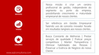 www.aqlconsultoria.com
Nossa missão é criar um cenário
profissional de gestão, independente do
segmento ou porte da empresa,
possibilitando crescimento e maturidade
empresarial de nossos clientes.
Ser referência em Gestão Empresarial
fazendo uso de conceito inovador focado
em resultados tangíveis aos nossos clientes.
Busca Constante de Melhorias | Prestar
serviços de qualidade | Praticar preços
competitivos | Manter Transparência |
Otimizar habilidades das Pessoas |
Preservar a Essência de Negócio do nosso
Cliente
 