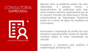 Algumas vezes os problemas podem não estar
relacionados à pessoas, mesmo o
desenvolvimento do profissional pode estar
sendo limitado a estrutura organizacional que ele
se encontra. Princípios de Governança e Formas
contemporâneas de Organização Empresarial
podem ser o divisor de águas nos resultados de
uma empresa.
Estruturamos a organização de acordo com seus
processos e posicionamento, através de métodos
científicos aliados as novas necessidades de
mercado.
Compliance, e consultoria para auditoria e
implementação de Normas ISO.
CONSULTORIA
EMPRESARIAL
 