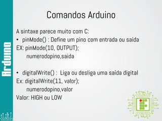Comandos Arduino
A sintaxe parece muito com C:
• pinMode() : Define um pino com entrada ou saída
EX: pinMode(10, OUTPUT);
numerodopino,saida
• digitalWrite() : Liga ou desliga uma saída digital
Ex: digitalWrite(11, valor);
numerodopino,valor
Valor: HIGH ou LOW
 