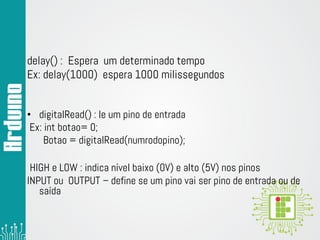 delay() : Espera um determinado tempo
Ex: delay(1000) espera 1000 milissegundos
• digitalRead() : le um pino de entrada
Ex: int botao= 0;
Botao = digitalRead(numrodopino);
HIGH e LOW : indica nível baixo (0V) e alto (5V) nos pinos
INPUT ou OUTPUT – define se um pino vai ser pino de entrada ou de
saída
 