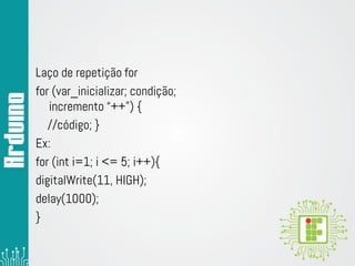 Laço de repetição for
for (var_inicializar; condição;
incremento “++”) {
//código; }
Ex:
for (int i=1; i <= 5; i++){
digitalWrite(11, HIGH);
delay(1000);
}
 