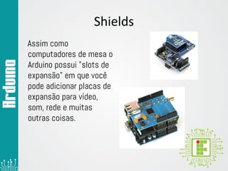 Shields
Assim como
computadores de mesa o
Arduino possui "slots de
expansão" em que você
pode adicionar placas de
expansão para vídeo,
som, rede e muitas
outras coisas.
 