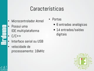 Características
• Microcontrolador Atmel
• Possui uma
IDE multiplataforma
• C/C++
• Interface serial ou USB
• velocidade de
processamento: 16MHz
• Portas
• 6 entradas analógicas
• 14 entradas/saídas
digitais
 
