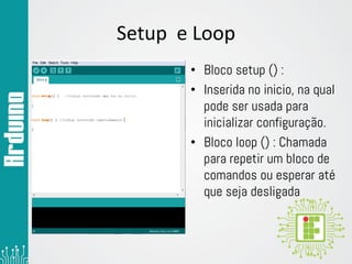 Setup e Loop
• Bloco setup () :
• Inserida no inicio, na qual
pode ser usada para
inicializar configuração.
• Bloco loop () : Chamada
para repetir um bloco de
comandos ou esperar até
que seja desligada
 