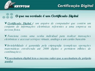O que na verdade é um Certificado Digital Certificado Digital  é um arquivo de computador que contém um conjunto de informações eletrônicas referentes a uma empresa ou pessoa física. Funciona como uma senha individual para realizar transações eletrônicas e acessar serviços virtuais, análogo a um cartão bancário  Inviolabilidade é garantida pela criptografia (complexas operações matemáticas envolvendo até 2000 dígitos e permitem trilhões de combinações). A assinatura digital tem o mesmo valor que a assinatura de próprio  punho 