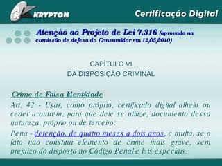 Atenção ao Projeto de Lei 7.316  (aprovada na comissão de defesa do Consumidor em 12/05/2010) CAPÍTULO VI DA DISPOSIÇÃO CRIMINAL Crime de Falsa Identidade Art. 42 - Usar, como próprio, certificado digital alheio ou ceder a outrem, para que dele se utilize, documento dessa natureza, próprio ou de terceiro: Pena -  detenção, de quatro meses a dois anos , e multa, se o fato não constitui elemento de crime mais grave, sem prejuízo do disposto no Código Penal e leis especiais. 
