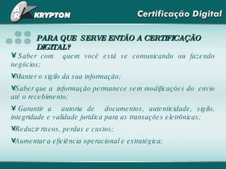 PARA QUE  SERVE ENTÃO A CERTIFICAÇÃO DIGITAL? Saber com  quem você está se comunicando ou fazendo negócios; Manter o sigilo da sua informação; Saber que a  informação permanece sem modificações do  envio até o recebimento; Garantir a  autoria de  documentos, autenticidade, sigilo, integridade e validade jurídica para as transações eletrônicas; Reduzir riscos, perdas e custos; Aumentar a eficiência operacional e estratégica; 