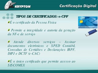 É o certificado da Pessoa Física Permite a integridade e autoria da geração da NF-e de serviço Atende diversos serviços – Assinar documentos eletrônicos e SPED Contábil, Consultas de Certidões e Declarações IRPF, DIPJ e DCTF (e-CAC) É o único certificado que permite acesso ao SISCOMEX TIPOS DE CERTIFICADOS: e-CPF 