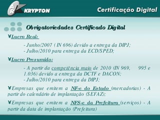 Obrigatoriedades Certificado Digital Lucro Real:  - Junho/2007 ( IN 696) devido a entrega da DIPJ;    - Julho/2010 para entrega da ECD/SPED; Lucro Presumido: - A partir da  competência maio  de 2010 (IN 969,  995 e  1.036) devido a entrega da DCTF e DACON;  - Julho/2010 para entrega da DIPJ;  Empresas que emitem a  NF-e do Estado  (mercadorias) - A partir do calendário de implantação (SEFAZ); Empresas que emitem a  NFS-e da Prefeitura  (serviços) - A partir da data de implantação (Prefeitura)   