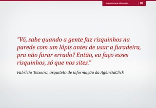 Arquitetura de Informação   10




“Vó, sabe quando a gente faz risquinhos na
parede com um lápis antes de usar a furadeira,
pra não furar errado? Então, eu faço esses
risquinhos, só que nos sites.”
Fabrício Teixeira, arquiteto de informação da AgênciaClick
 