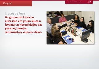 Arquitetura de Informação   37
Pesquisa



 Grupos de Foco
 Os grupos de focos ou
 discussão em grupo ajuda a
 levantar as necessidades das
 pessoas, desejos,
 sentimentos, valores, idéias.
 