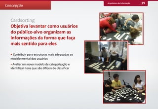 Arquitetura de Informação   39
Concepção


  Cardsorting
  Objetiva levantar como usuários
  do público-alvo organizam as
  informações da forma que faça
  mais sentido para eles

   Contribuir para estruturas mais adequadas ao
  modelo mental dos usuários
   Avaliar um novo modelo de categorização e
  identificar itens que são difíceis de classificar
 