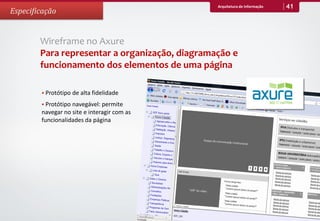 Arquitetura de Informação   41
Especificação


        Wireframe no Axure
        Para representar a organização, diagramação e
        funcionamento dos elementos de uma página

         Protótipo de alta fidelidade

         Protótipo navegável: permite
        navegar no site e interagir com as
        funcionalidades da página
 
