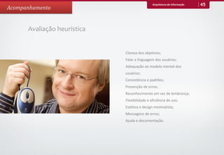 Arquitetura de Informação   45
Acompanhamento


      Avaliação heurística


                             Clareza dos objetivos;
                             Falar a linguagem dos usuários;
                             Adequação ao modelo mental dos
                             usuários;
                             Consistência e padrões;
                             Prevenção de erros;
                             Reconhecimento em vez de lembrança;
                             Flexibilidade e eficiência de uso;
                             Estética e design minimalista;
                             Mensagens de erros;
                             Ajuda e documentação.
 