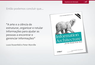 Arquitetura de Informação   47


Então podemos concluir que...




"A arte e a ciência de
estruturar, organizar e rotular
informações para ajudar as
pessoas a encontrar e
gerenciar informações“

Louis Rosenfeld e Peter Morville
 