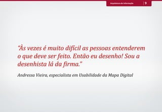 Arquitetura de Informação   9




“Às vezes é muito difícil as pessoas entenderem
o que deve ser feito. Então eu desenho! Sou a
desenhista lá da firma.”
Andressa Vieira, especialista em Usabilidade da Mapa Digital
 