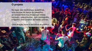 O projeto
No lugar das tradicionais quadrilhas,
uma equipe de dança do passinho
se apresentará nos shoppings (áreas
centrais – playgrounds), com coreografia
e figurino relacionados às festas juninas.
Uma atração nova e exclusiva ao público.
 
