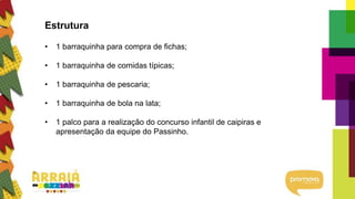 Estrutura
• 1 barraquinha para compra de fichas;
• 1 barraquinha de comidas típicas;
• 1 barraquinha de pescaria;
• 1 barraquinha de bola na lata;
• 1 palco para a realização do concurso infantil de caipiras e
apresentação da equipe do Passinho.
 