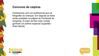 Concurso de caipiras
Contaremos com um profissional que irá
fotografar as crianças. Em seguida as fotos
serão postadas na página do Facebook do
shopping. O autor da foto mais curtida
ganhará um prêmio especial (sugestão:
iPad infantil).
 