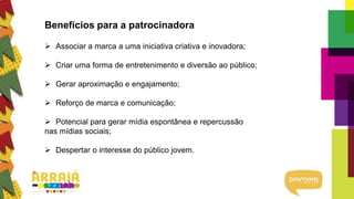 Benefícios para a patrocinadora
 Associar a marca a uma iniciativa criativa e inovadora;
 Criar uma forma de entretenimento e diversão ao público;
 Gerar aproximação e engajamento;
 Reforço de marca e comunicação;
 Potencial para gerar mídia espontânea e repercussão
nas mídias sociais;
 Despertar o interesse do público jovem.
 