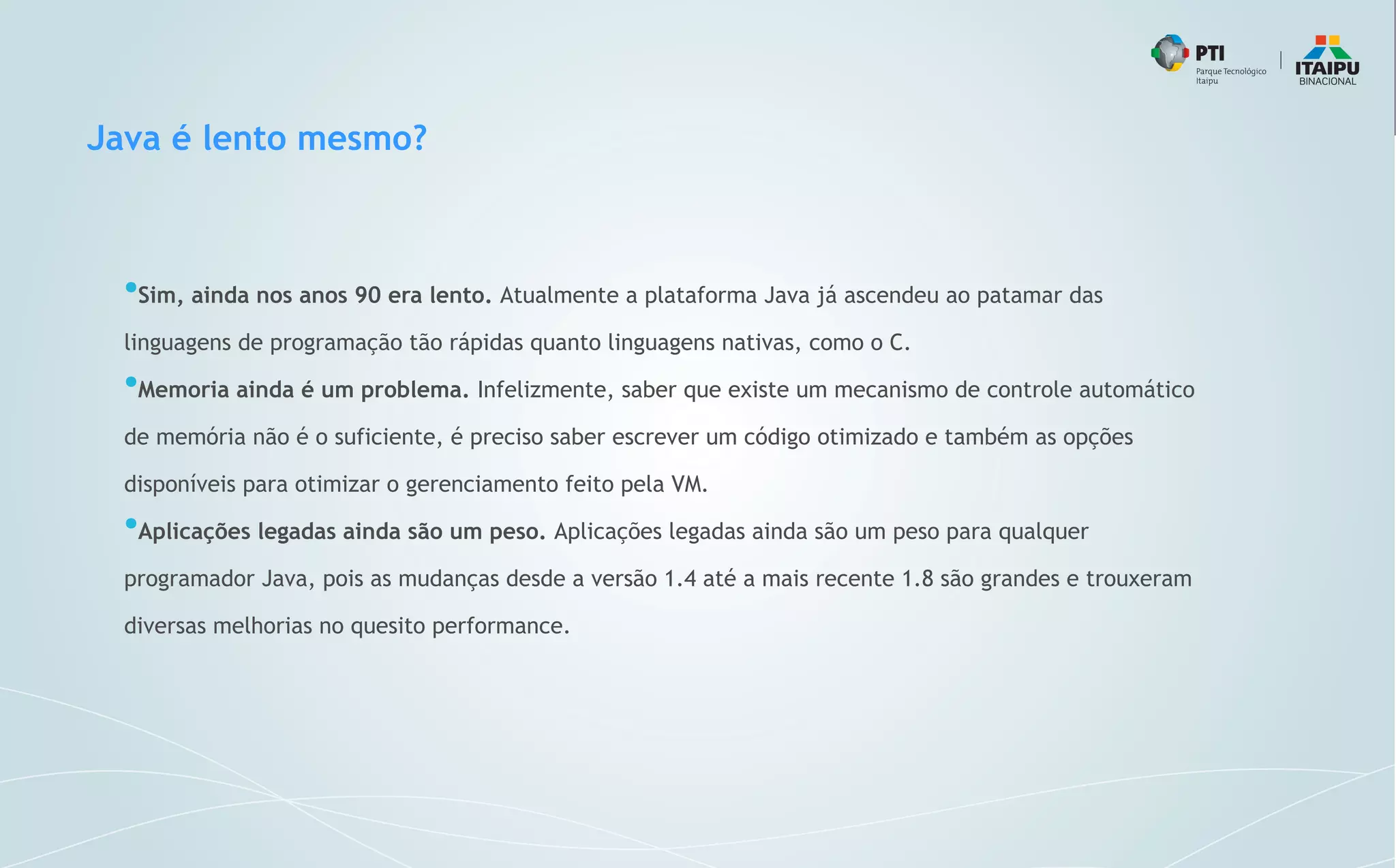 Java é lento mesmo?
●
Sim, ainda nos anos 90 era lento. Atualmente a plataforma Java já ascendeu ao patamar das
linguagens de programação tão rápidas quanto linguagens nativas, como o C.
●
Memoria ainda é um problema. Infelizmente, saber que existe um mecanismo de controle automático
de memória não é o suficiente, é preciso saber escrever um código otimizado e também as opções
disponíveis para otimizar o gerenciamento feito pela VM.
●
Aplicações legadas ainda são um peso. Aplicações legadas ainda são um peso para qualquer
programador Java, pois as mudanças desde a versão 1.4 até a mais recente 1.8 são grandes e trouxeram
diversas melhorias no quesito performance.
 
