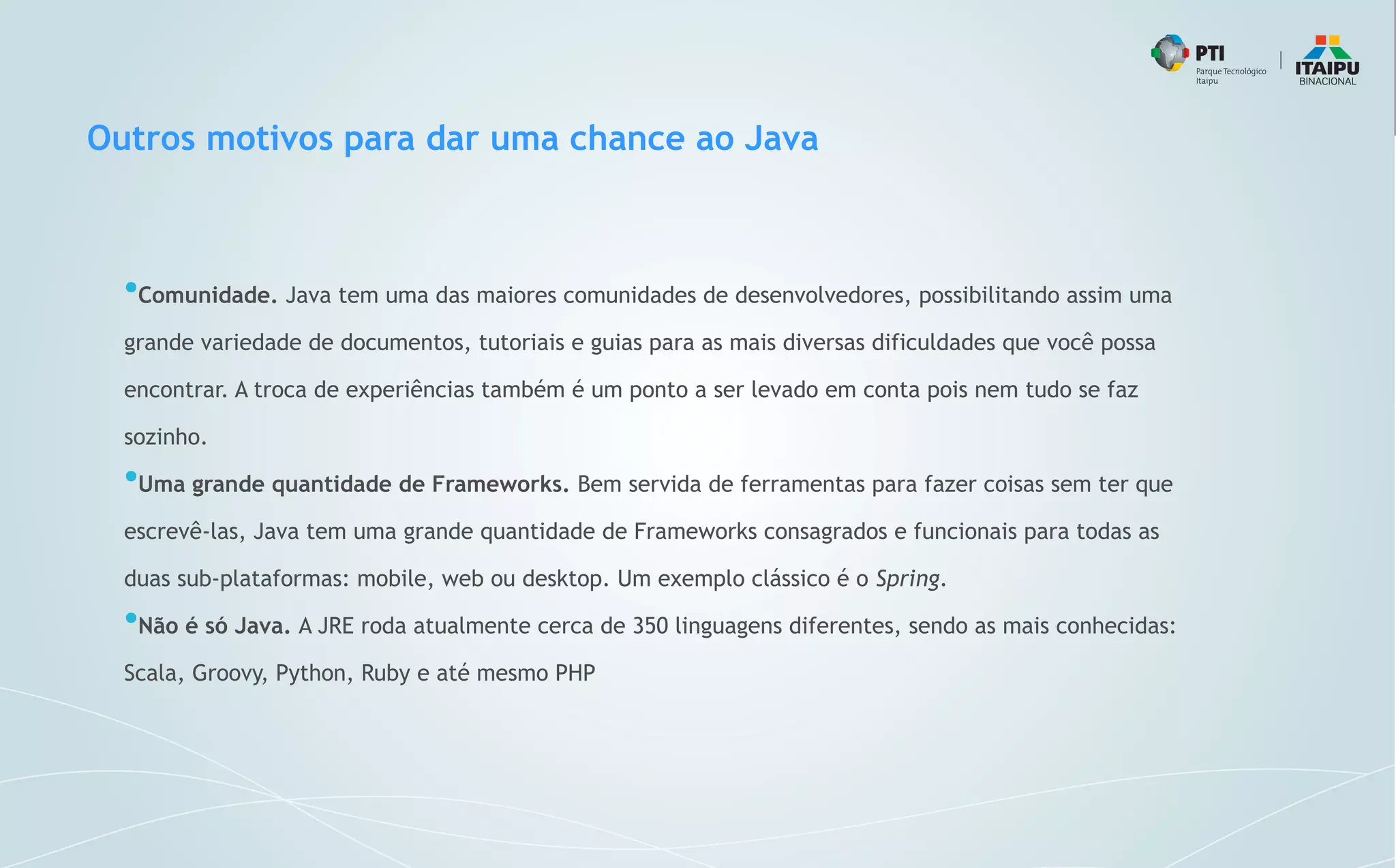 Outros motivos para dar uma chance ao Java
●
Comunidade. Java tem uma das maiores comunidades de desenvolvedores, possibilitando assim uma
grande variedade de documentos, tutoriais e guias para as mais diversas dificuldades que você possa
encontrar. A troca de experiências também é um ponto a ser levado em conta pois nem tudo se faz
sozinho.
●
Uma grande quantidade de Frameworks. Bem servida de ferramentas para fazer coisas sem ter que
escrevê-las, Java tem uma grande quantidade de Frameworks consagrados e funcionais para todas as
duas sub-plataformas: mobile, web ou desktop. Um exemplo clássico é o Spring.
●
Não é só Java. A JRE roda atualmente cerca de 350 linguagens diferentes, sendo as mais conhecidas:
Scala, Groovy, Python, Ruby e até mesmo PHP
 